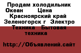 Продам холодильник Океан 304 › Цена ­ 4 000 - Красноярский край, Зеленогорск г. Электро-Техника » Бытовая техника   